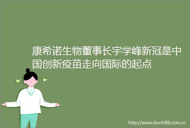 康希诺生物董事长宇学峰新冠是创新疫苗走向国际的起点