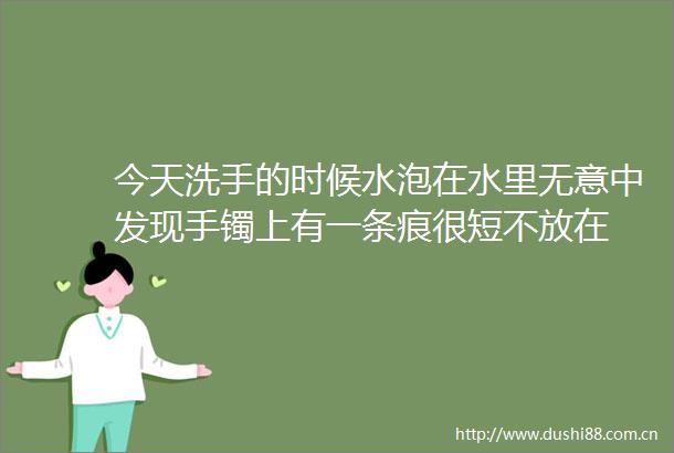 今天洗手的时候水泡在水里无意中发现手镯上有一条痕很短不放在