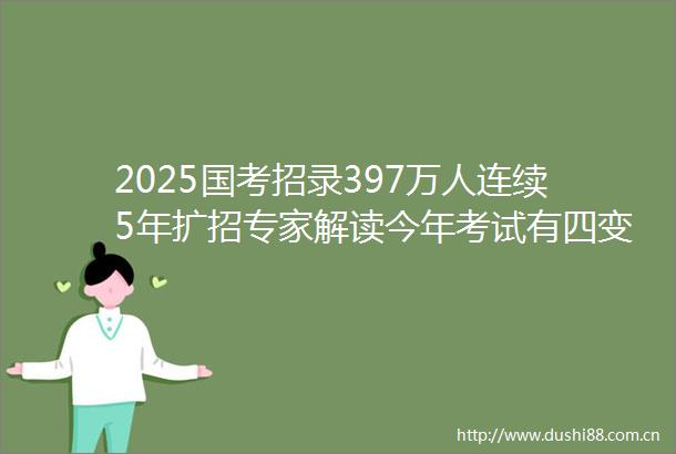 2025国考招录397万人连续5年扩招专家解读今年考试有四变与四不变