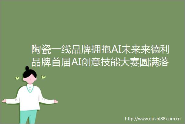 陶瓷一线品牌拥抱AI未来来德利品牌首届AI创意技能大赛圆满落幕