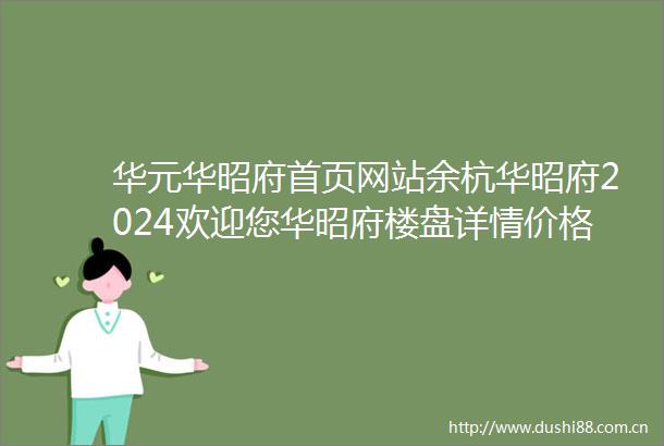 华元华昭府首页网站余杭华昭府2024欢迎您华昭府楼盘详情价格户型