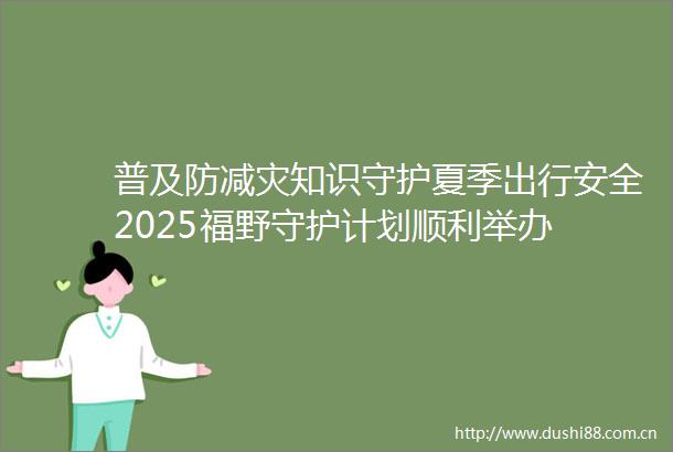 普及防减灾知识守护夏季出行安全2025福野守护计划顺利举办