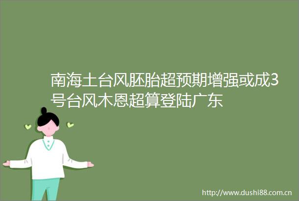 南海土台风胚胎超预期增强或成3号台风木恩超算登陆广东