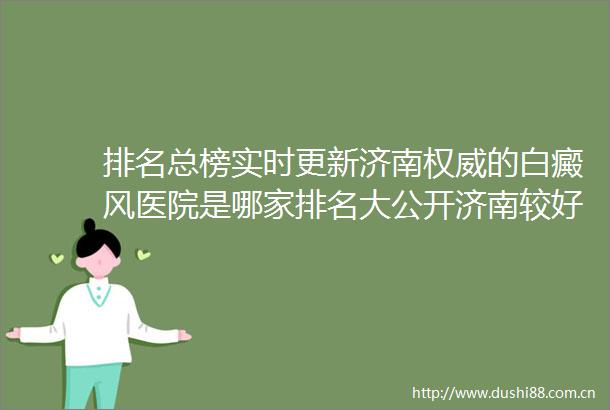排名总榜实时更新济南权威的白癜风医院是哪家排名大公开济南较好白癜风专业医院
