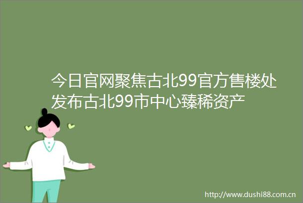 今日官网聚焦古北99官方售楼处发布古北99市中心臻稀资产
