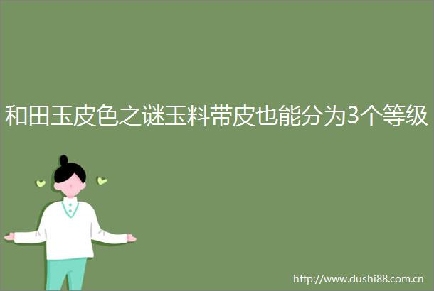 和田玉皮色之谜玉料带皮也能分为3个等级