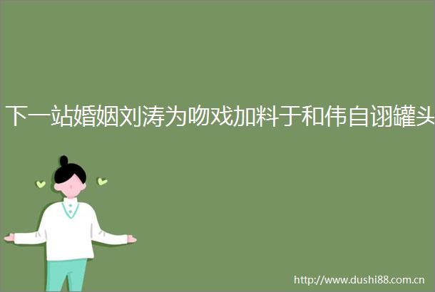 下一站婚姻刘涛为吻戏加料于和伟自诩罐头