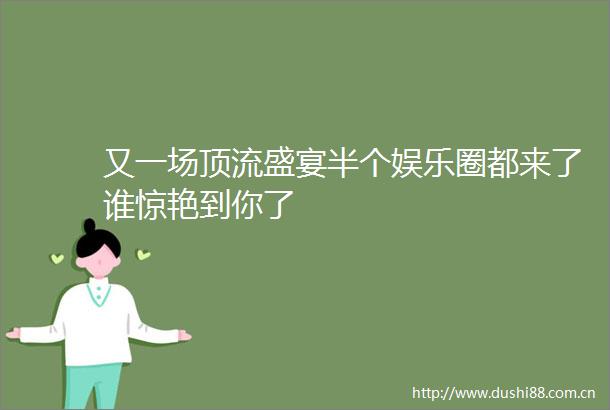 又一场顶流盛宴半个娱乐圈都来了谁惊艳到你了