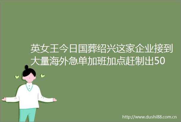 英女王今日国葬绍兴这家企业接到大量海外急单加班加点赶制出50多万面英国橙柿拍客伦敦直击