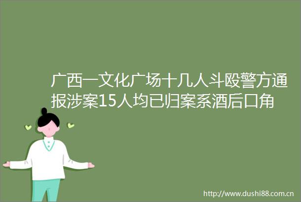 广西一文化广场十几人斗殴警方通报涉案15人均已归案系酒后口角引发
