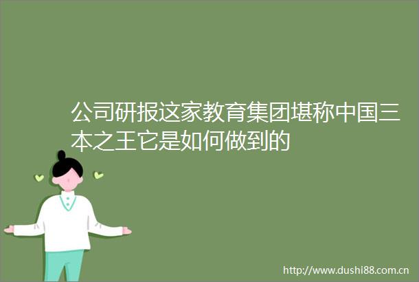 公司研报这家教育集团堪称三本之王它是如何做到的