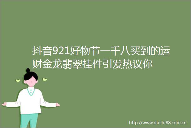 抖音921好物节一千八买到的运财金龙翡翠挂件引发热议你
