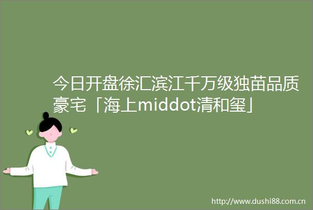 今日开盘徐汇滨江千万级独苗品质豪宅「海上middot清和玺」认筹率108高区性价比很高还有捡漏机会不要错过