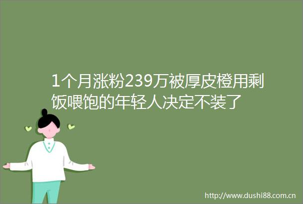 1个月涨粉239万被厚皮橙用剩饭喂饱的年轻人决定不装了