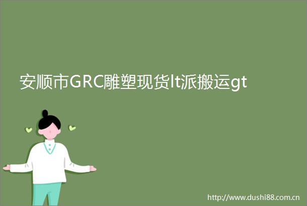 安顺市GRC雕塑现货lt派搬运gt