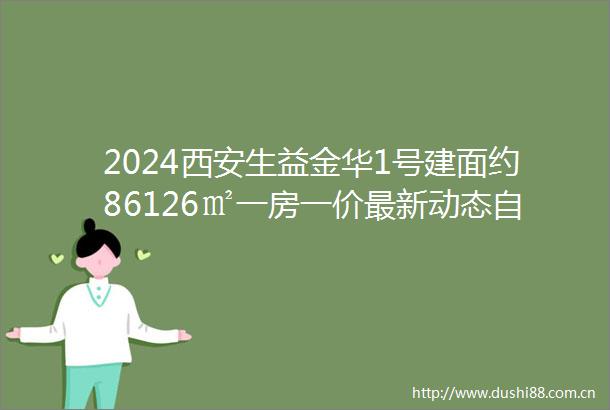 2024西安生益金华1号建面约86126㎡一房一价最新动态自带商业