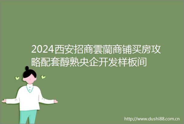 2024西安招商雲蘭商铺买房攻略配套醇熟央企开发样板间