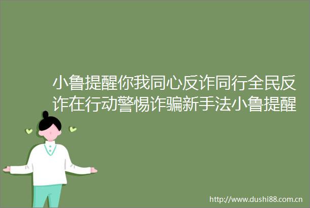 小鲁提醒你我同心反诈同行全民反诈在行动警惕诈新手法小鲁提醒你我同心反诈同行全民反诈在行动警惕诈新手法