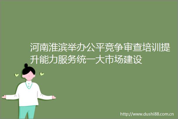 河南淮滨举办公平竞争审查培训提升能力服务统一大市场建设
