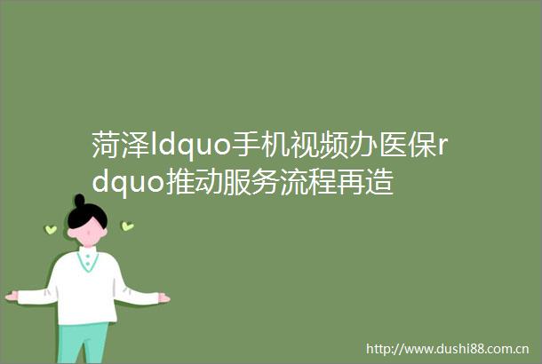 菏泽ldquo手机视频办医保rdquo推动服务流程再造