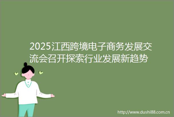2025江西跨境电子商务发展交流会召开探索行业发展新趋势
