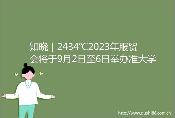 知晓｜2434℃2023年服贸会将于9月2日至6日举办准大学生入校报到一站式清单请查收