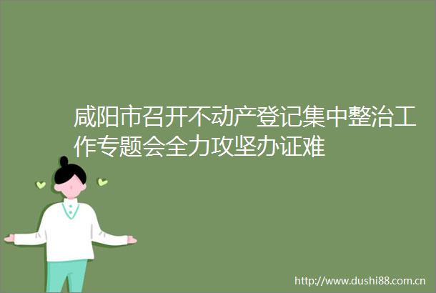 咸阳市召开不动产登记集中整治工作专题会全力攻坚难