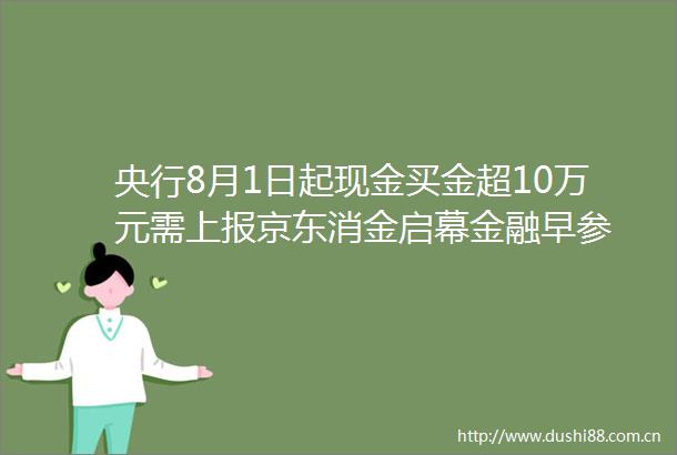 央行8月1日起现金买金超10万元需上报京东消金启幕金融早参