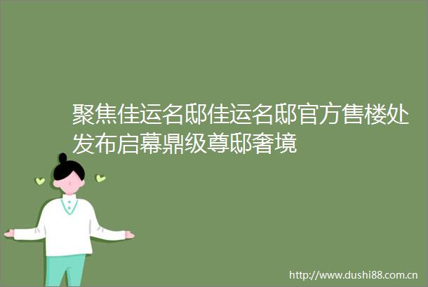 聚焦佳运名邸佳运名邸官方售楼处发布启幕鼎级尊邸奢境