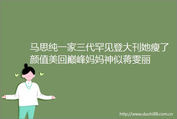 马思纯一家三代罕见登大刊她瘦了颜值美回巅峰妈妈神似蒋雯丽