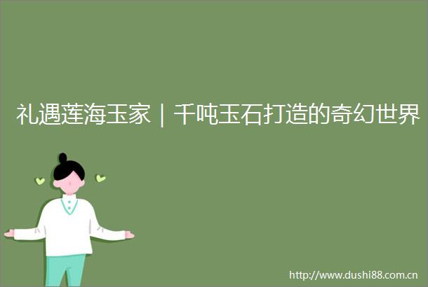 礼遇莲海玉家｜千吨玉石打造的奇幻世界
