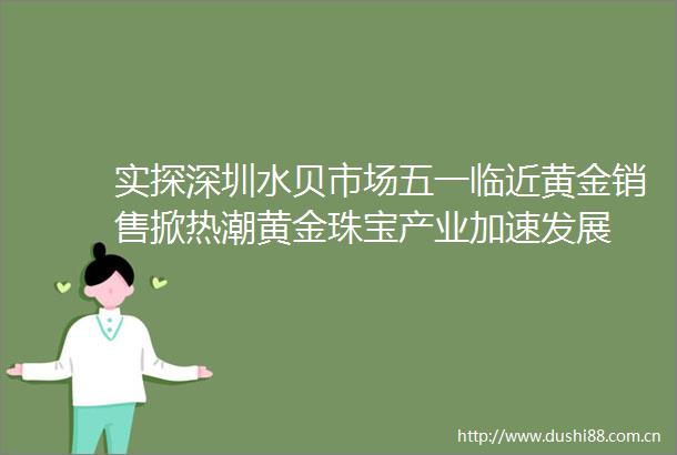 实探深圳水贝市场五一临近黄金销售掀热潮黄金珠宝产业加速发展