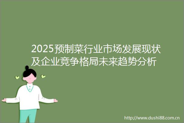 2025预制菜行业市场发展现状及企业竞争格局未来趋势分析