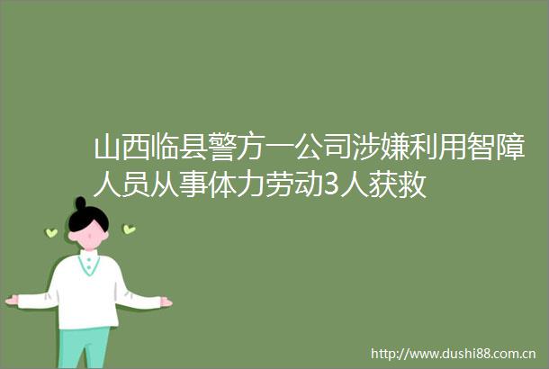 山西临县警方一公司利用智障人员从事体力劳动3人获救
