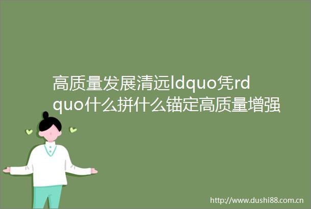 高质量发展清远ldquo凭rdquo什么拼什么锚定高质量增强新动能