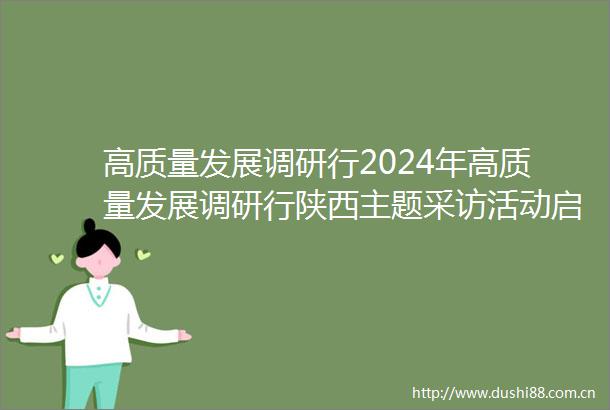 高质量发展调研行2024年高质量发展调研行陕西主题采访活动启动