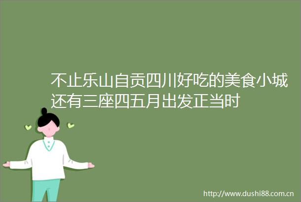 不止乐山自贡四川好吃的美食小城还有三座四五月出发正当时