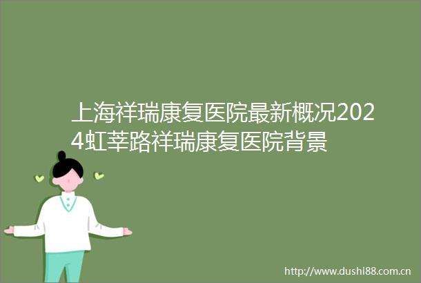 上海祥瑞康复医院最新概况2024虹莘路祥瑞康复医院背景