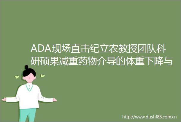 ADA现场直击纪立农教授团队科研硕果减重药物介导的体重下降与肥胖相关肿瘤风险的关系探究