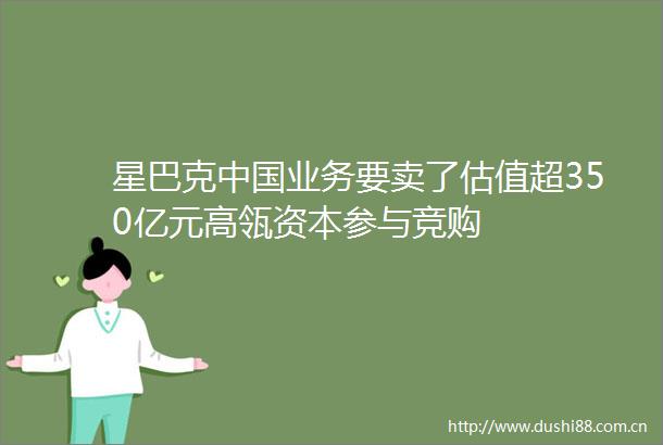 星巴克业务要卖了估值超350亿元高瓴资本参与竞购