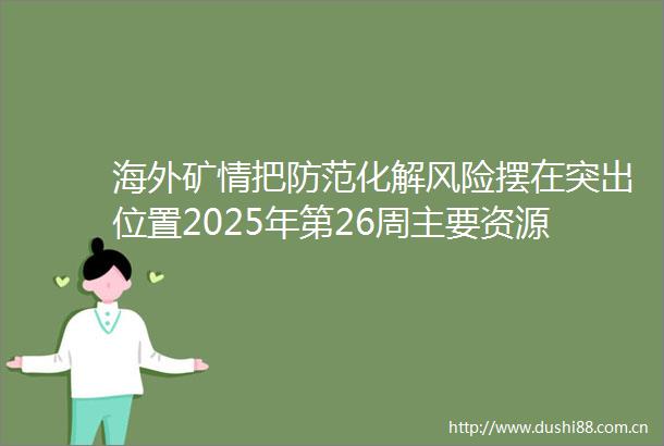 海外矿情把防范化解风险摆在突出位置2025年第26周主要资源国动态评述