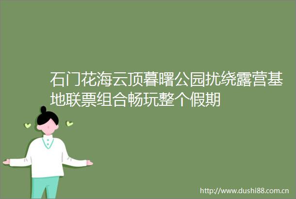 石门花海云顶暮曙公园扰绕露营基地联票组合畅玩整个假期