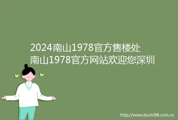 2024南山1978官方售楼处南山1978官方网站欢迎您深圳房天下