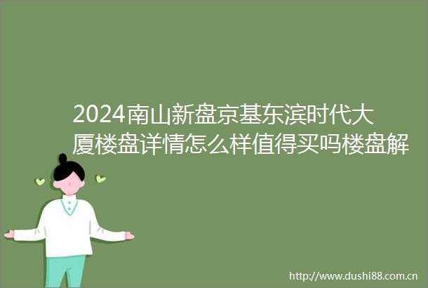 2024南山新盘京基东滨时代大厦楼盘详情怎么样值得买吗楼盘解析一文读懂