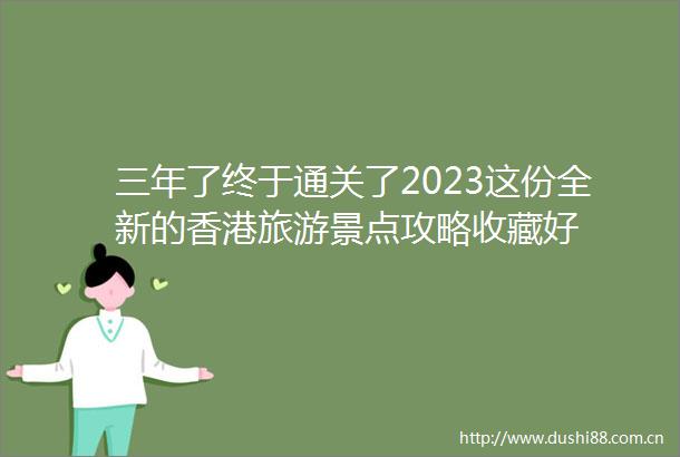 三年了终于通关了2023这份全新的香港旅游景点攻略收藏好