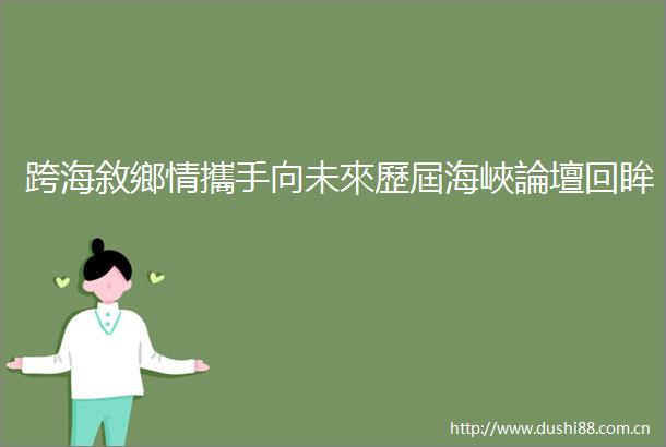 跨海敘鄉情攜手向未來歷屆海峽論壇回眸