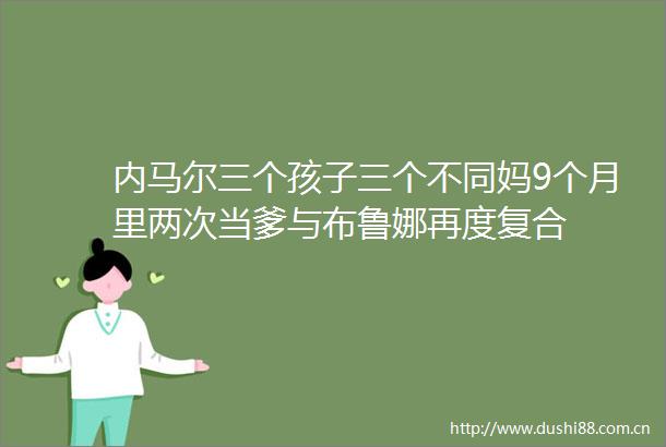 内马尔三个孩子三个不同妈9个月里两次当爹与布鲁娜再度复合