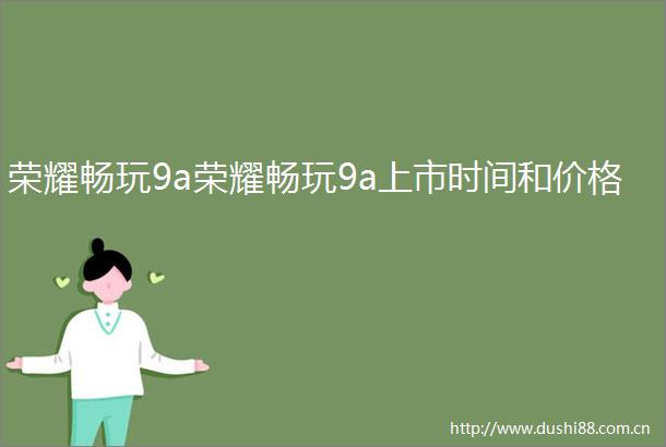 荣耀畅玩9a荣耀畅玩9a上市时间和价格