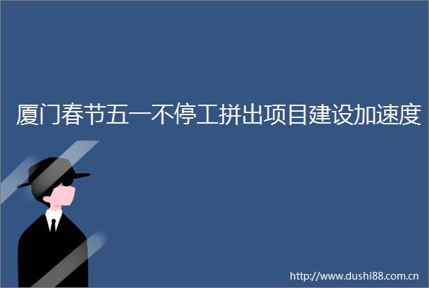 厦门春节五一不停工拼出项目建设加速度