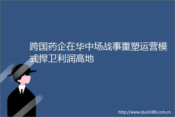 跨国药企在华中场战事重塑运营模式捍卫利润高地